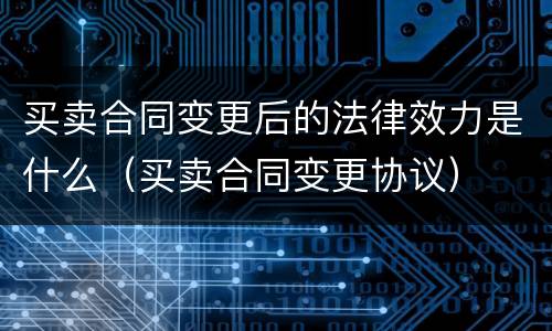 买卖合同变更后的法律效力是什么（买卖合同变更协议）