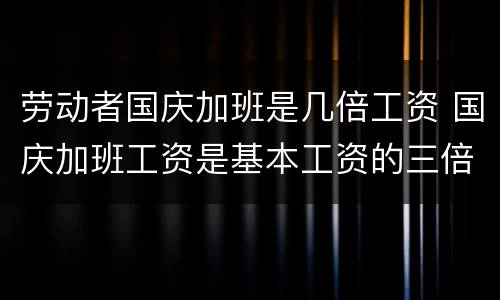 劳动者国庆加班是几倍工资 国庆加班工资是基本工资的三倍吗