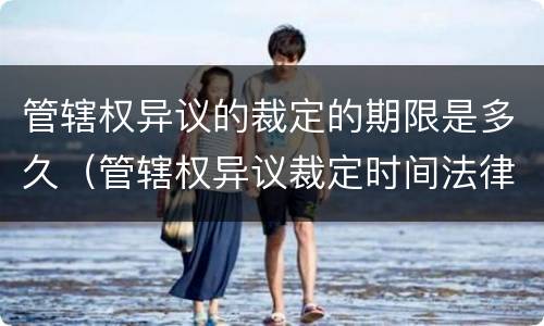 管辖权异议的裁定的期限是多久（管辖权异议裁定时间法律依据）
