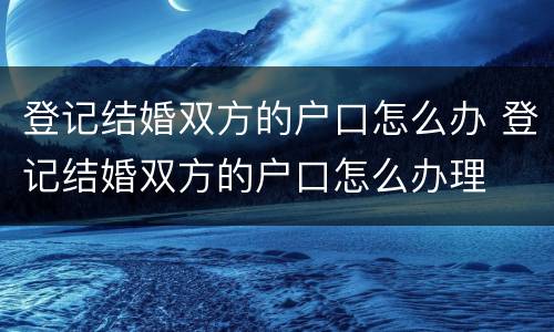 登记结婚双方的户口怎么办 登记结婚双方的户口怎么办理