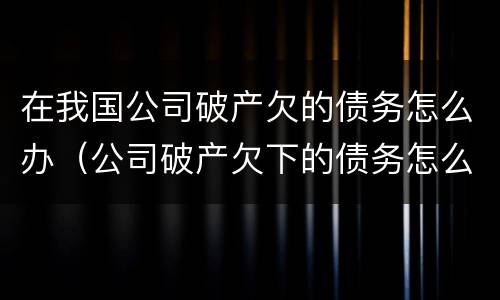 在我国公司破产欠的债务怎么办（公司破产欠下的债务怎么办）