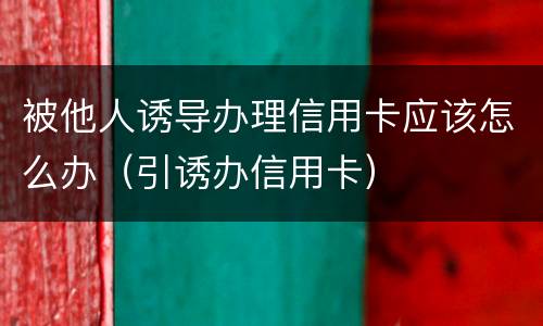 被他人诱导办理信用卡应该怎么办（引诱办信用卡）
