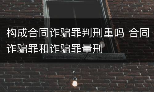 构成合同诈骗罪判刑重吗 合同诈骗罪和诈骗罪量刑