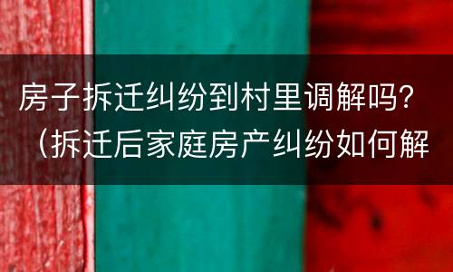 房子拆迁纠纷到村里调解吗？（拆迁后家庭房产纠纷如何解决）