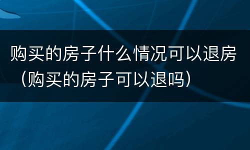 购买的房子什么情况可以退房（购买的房子可以退吗）