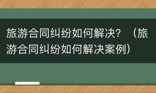 旅游合同纠纷如何解决？（旅游合同纠纷如何解决案例）