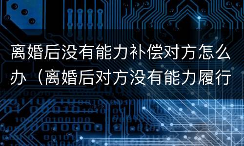 离婚后没有能力补偿对方怎么办（离婚后对方没有能力履行离婚协议怎么办）