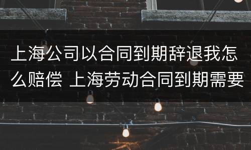 上海公司以合同到期辞退我怎么赔偿 上海劳动合同到期需要提前通知吗