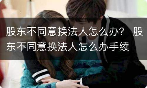 股东不同意换法人怎么办？ 股东不同意换法人怎么办手续