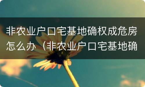 非农业户口宅基地确权成危房怎么办（非农业户口宅基地确权后能翻盖吗）