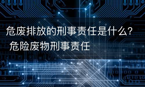 危废排放的刑事责任是什么？ 危险废物刑事责任