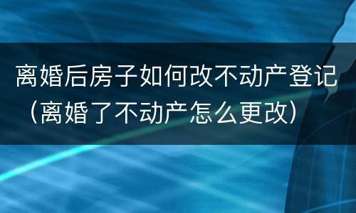离婚后房子如何改不动产登记（离婚了不动产怎么更改）