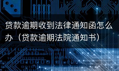 贷款逾期收到法律通知函怎么办（贷款逾期法院通知书）