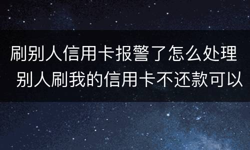 刷别人信用卡报警了怎么处理 别人刷我的信用卡不还款可以报警吗