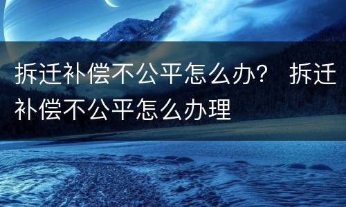 拆迁补偿不公平怎么办？ 拆迁补偿不公平怎么办理