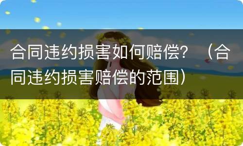 合同违约损害如何赔偿？（合同违约损害赔偿的范围）