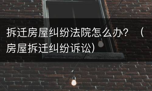 拆迁房屋纠纷法院怎么办？（房屋拆迁纠纷诉讼）