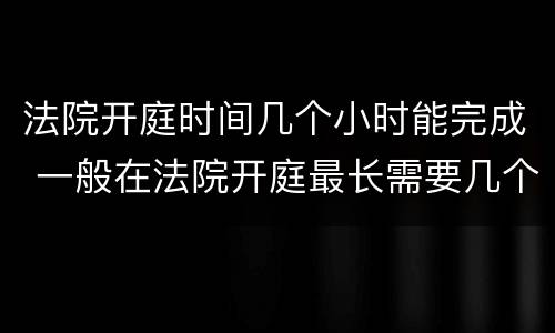 法院开庭时间几个小时能完成 一般在法院开庭最长需要几个小时