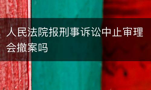人民法院报刑事诉讼中止审理会撤案吗