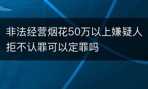 非法经营烟花50万以上嫌疑人拒不认罪可以定罪吗
