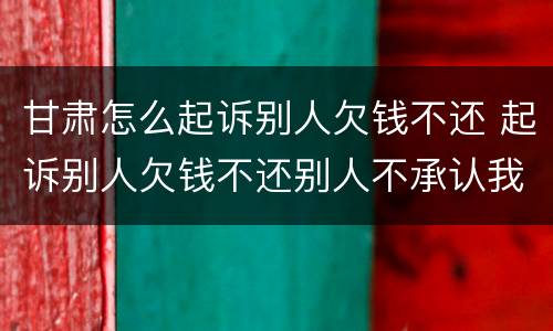甘肃怎么起诉别人欠钱不还 起诉别人欠钱不还别人不承认我该怎么办