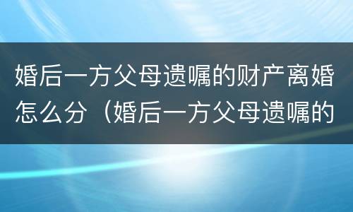 婚后一方父母遗嘱的财产离婚怎么分（婚后一方父母遗嘱的财产离婚怎么分割）