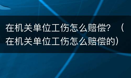 在机关单位工伤怎么赔偿？（在机关单位工伤怎么赔偿的）