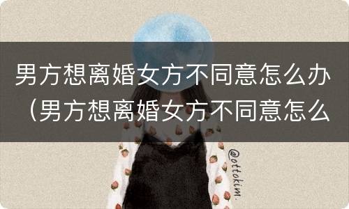 男方想离婚女方不同意怎么办（男方想离婚女方不同意怎么办手续）