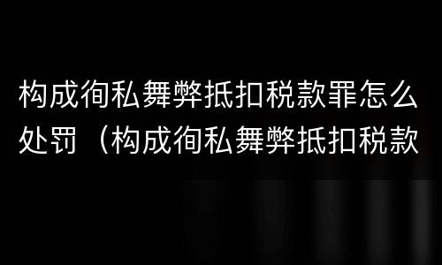 构成徇私舞弊抵扣税款罪怎么处罚（构成徇私舞弊抵扣税款罪怎么处罚的）