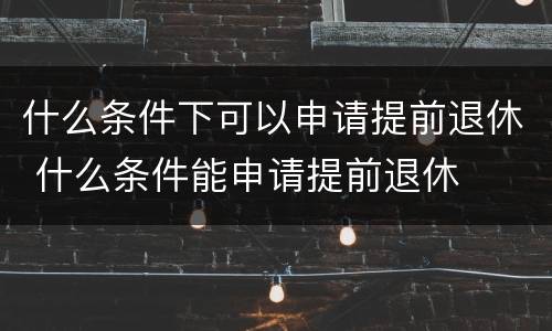什么条件下可以申请提前退休 什么条件能申请提前退休