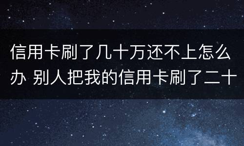 信用卡刷了几十万还不上怎么办 别人把我的信用卡刷了二十多万不还怎么办