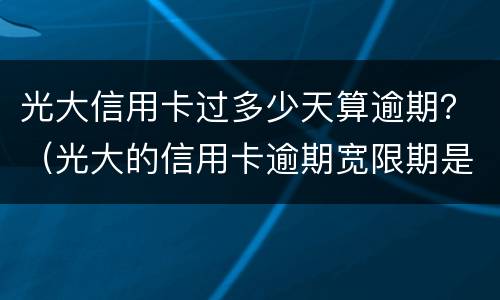 光大信用卡过多少天算逾期？（光大的信用卡逾期宽限期是多长时间上征信）