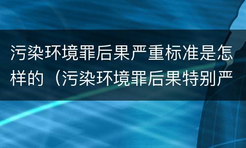 污染环境罪后果严重标准是怎样的（污染环境罪后果特别严重标准）