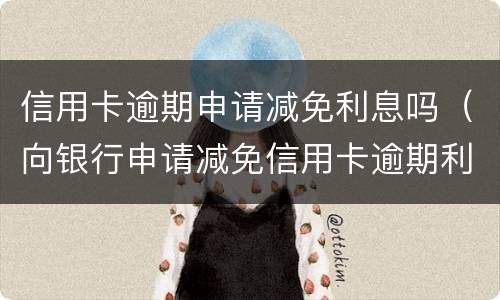信用卡逾期申请减免利息吗（向银行申请减免信用卡逾期利息怎么申请）