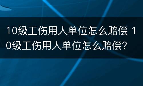 10级工伤用人单位怎么赔偿 10级工伤用人单位怎么赔偿?