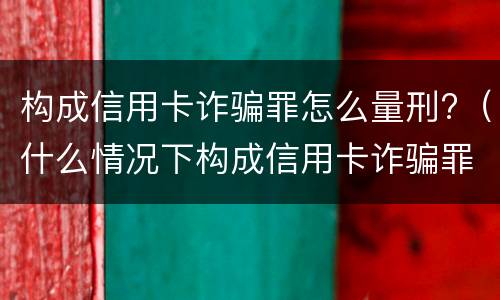 构成信用卡诈骗罪怎么量刑?（什么情况下构成信用卡诈骗罪）
