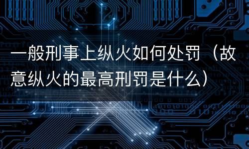 一般刑事上纵火如何处罚（故意纵火的最高刑罚是什么）
