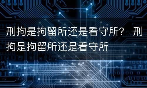 刑拘是拘留所还是看守所？ 刑拘是拘留所还是看守所
