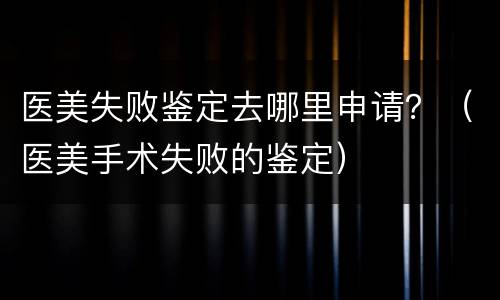 医美失败鉴定去哪里申请？（医美手术失败的鉴定）