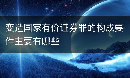 变造国家有价证券罪的构成要件主要有哪些