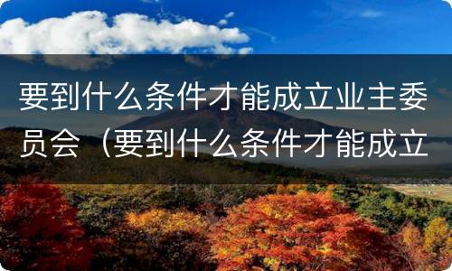 要到什么条件才能成立业主委员会（要到什么条件才能成立业主委员会成员）