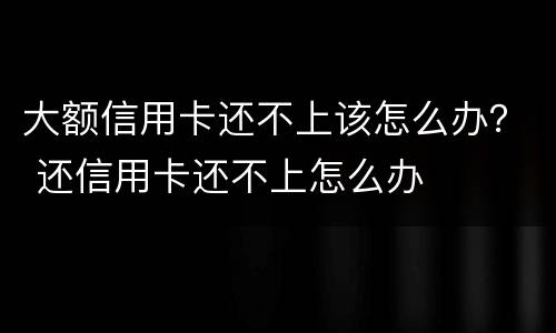大额信用卡还不上该怎么办？ 还信用卡还不上怎么办