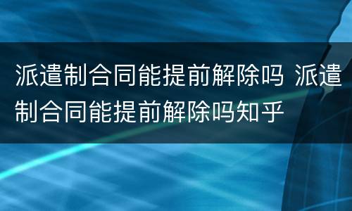 派遣制合同能提前解除吗 派遣制合同能提前解除吗知乎