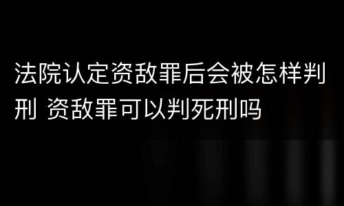 法院认定资敌罪后会被怎样判刑 资敌罪可以判死刑吗