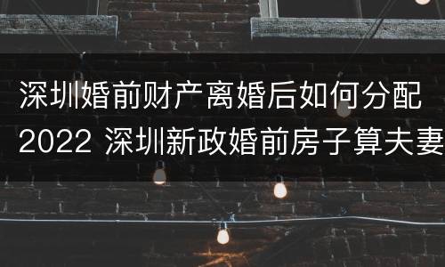 深圳婚前财产离婚后如何分配2022 深圳新政婚前房子算夫妻