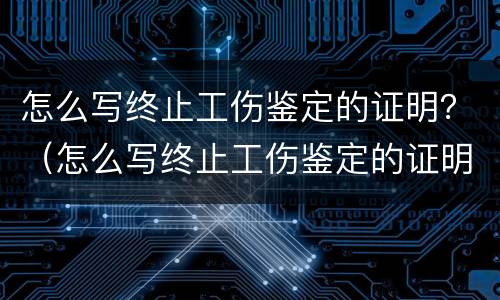 怎么写终止工伤鉴定的证明？（怎么写终止工伤鉴定的证明材料）