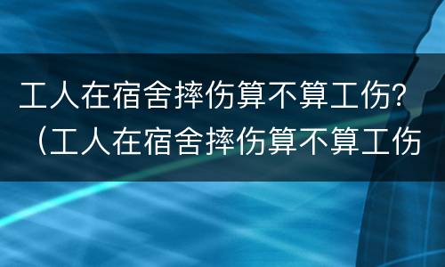 工人在宿舍摔伤算不算工伤？（工人在宿舍摔伤算不算工伤呢）