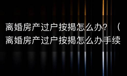 离婚房产过户按揭怎么办？（离婚房产过户按揭怎么办手续）