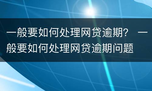一般要如何处理网贷逾期？ 一般要如何处理网贷逾期问题