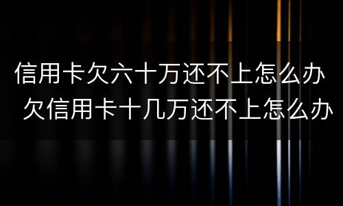 信用卡欠六十万还不上怎么办 欠信用卡十几万还不上怎么办